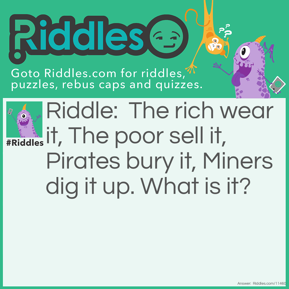 Riddle: The rich wear it, The poor sell it, Pirates bury it, Miners dig it up. What is it? Answer: Gold.