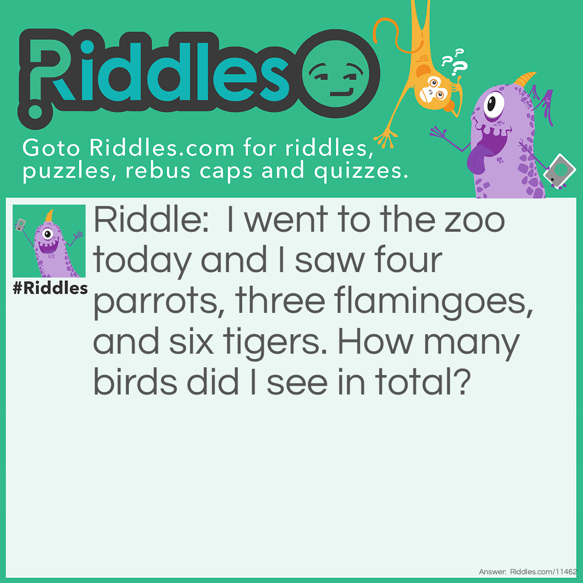 Riddle: I went to the zoo today and I saw four parrots, three flamingoes, and six tigers. How many birds did I see in total? Answer: I saw seven birds: the four parrots and the three flamingoes. Tigers are not birds, so you're not supposed to count them.