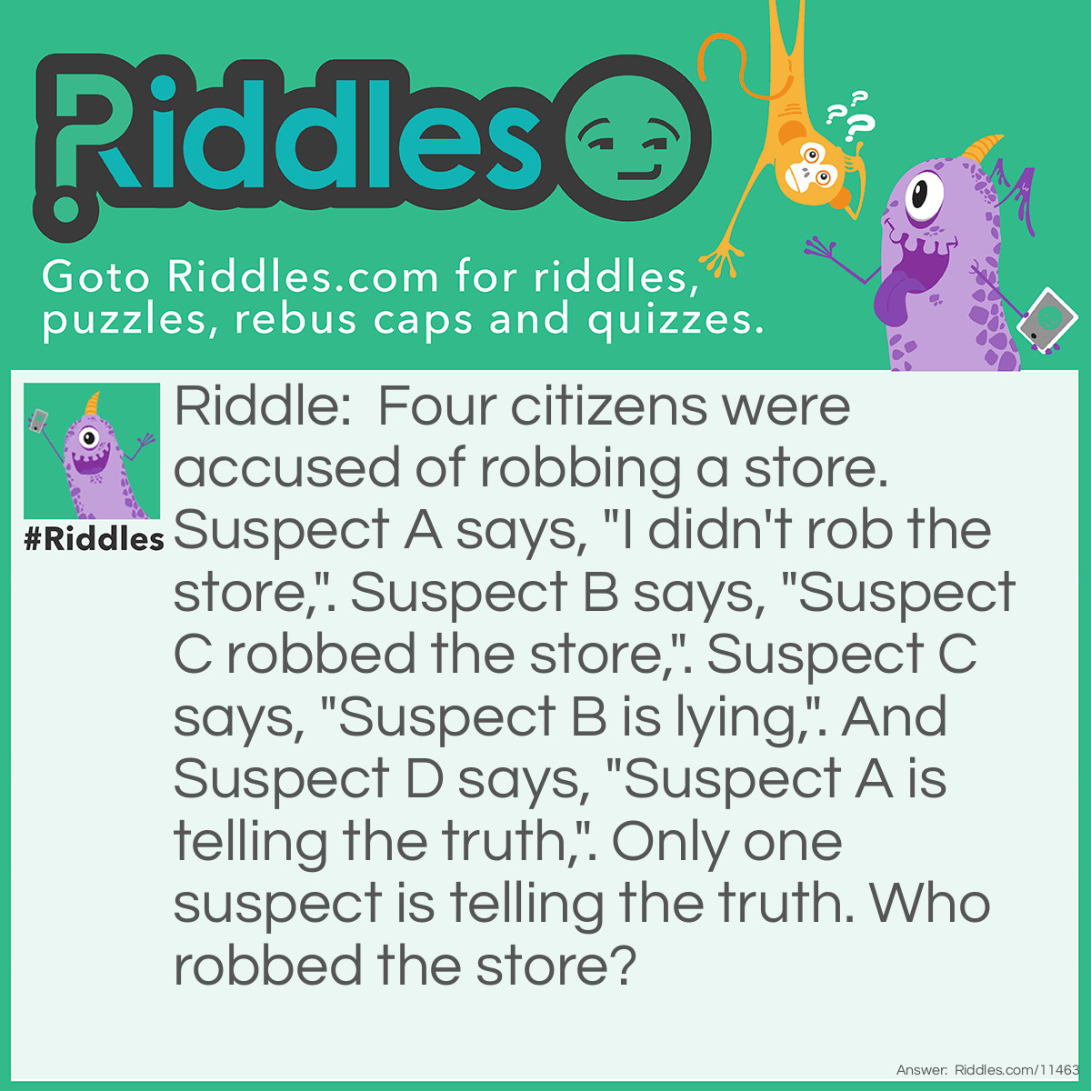 Riddle: Four citizens were accused of robbing a store. Suspect A says, "I didn't rob the store,". Suspect B says, "Suspect C robbed the store,". Suspect C says, "Suspect B is lying,". And Suspect D says, "Suspect A is telling the truth,". Only one suspect is telling the truth. Who robbed the store? Answer: Suspect A robbed the store; Suspect C is telling the truth. If Suspect B was the thief, then A, C, and D would all be telling the truth. If Suspect C was the thief, then A, B, and D would all be telling the truth. If Suspect D was the thief, then Suspects A, C, and D would all be telling the truth again. Therefore, only Suspect A can be the thief.