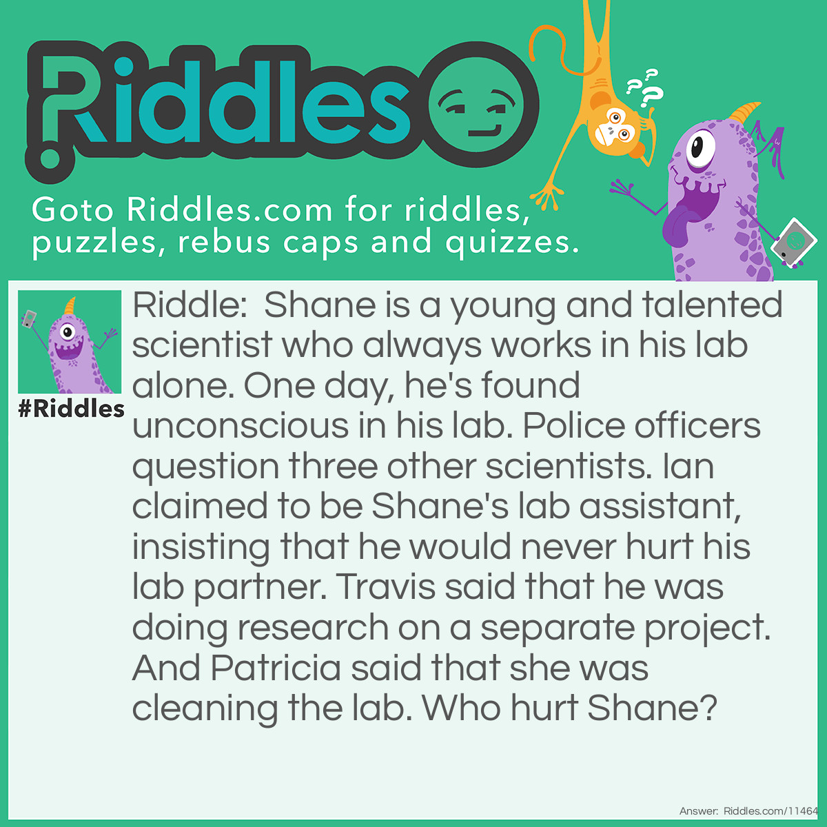 Riddle: Shane is a young and talented scientist who always works in his lab alone. One day, he's found unconscious in his lab. Police officers question three other scientists. Ian claimed to be Shane's lab assistant, insisting that he would never hurt his lab partner. Travis said that he was doing research on a separate project. And Patricia said that she was cleaning the lab. Who hurt Shane? Answer: Shane always worked in his lab alone, and he never had any assistants. Therefore, Ian lied about being Shane's assistant.