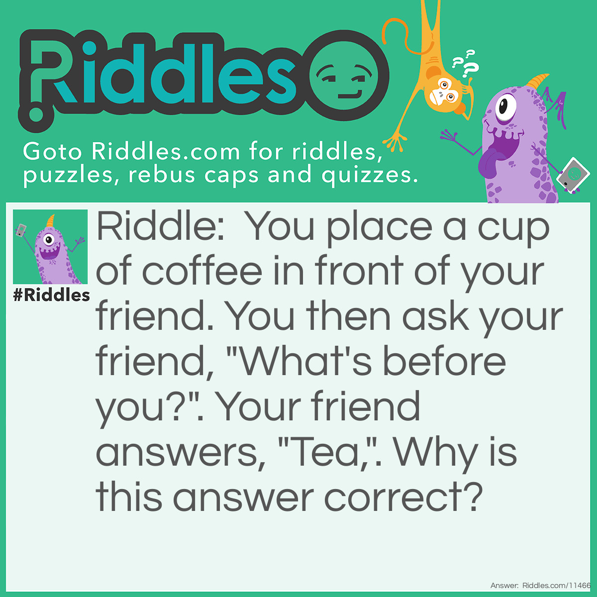 Riddle: You place a cup of coffee in front of your friend. You then ask your friend, "What's before you?". Your friend answers, "Tea,". Why is this answer correct? Answer: If the answer to your question was "coffee", you would have never asked such a simple question. In fact, the question and answer were a play on words; you were asking your friend what comes before the letter U (you) in the alphabet. The letter T (tea) comes before the letter U, so your friend's answer was correct after all.