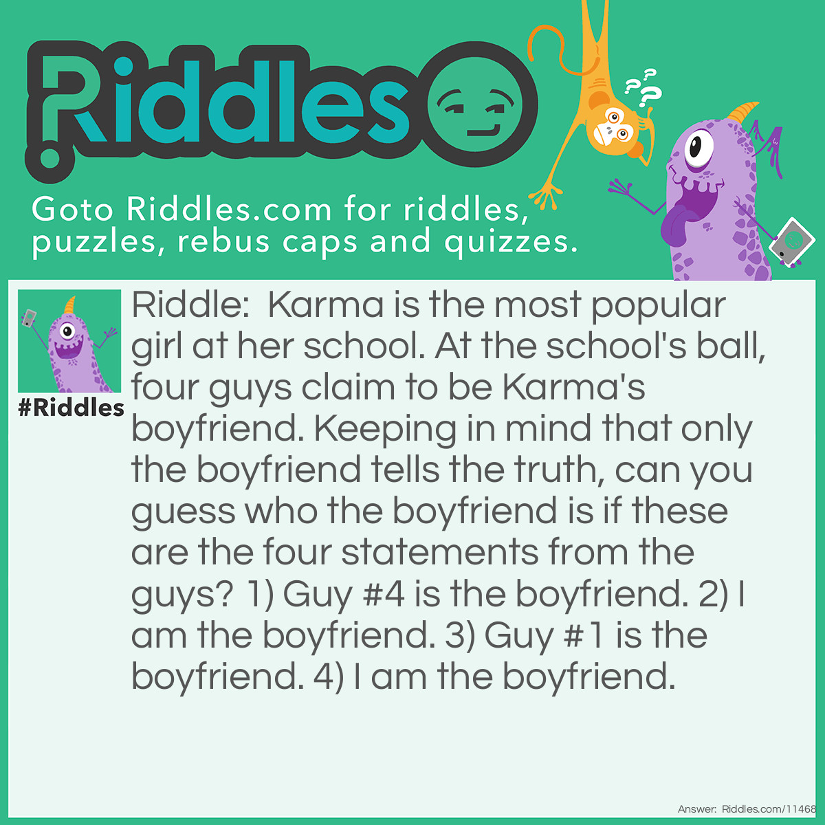 Riddle: Karma is the most popular girl at her school. At the school's ball, four guys claim to be Karma's boyfriend. Keeping in mind that only the boyfriend tells the truth, can you guess who the boyfriend is if these are the four statements from the guys? 1) Guy #4 is the boyfriend. 2) I am the boyfriend. 3) Guy #1 is the boyfriend. 4) I am the boyfriend. Answer: Guy #2 is the boyfriend. Only the boyfriend tells the truth, so he will say, "I am the boyfriend,"; therefore, either the second guy or the fourth guy is Karma's boyfriend. If the fourth guy was the boyfriend, then both he and the first guy would be telling the truth, which is against the conditions. Therefore, Guy #2 is Karma's boyfriend.