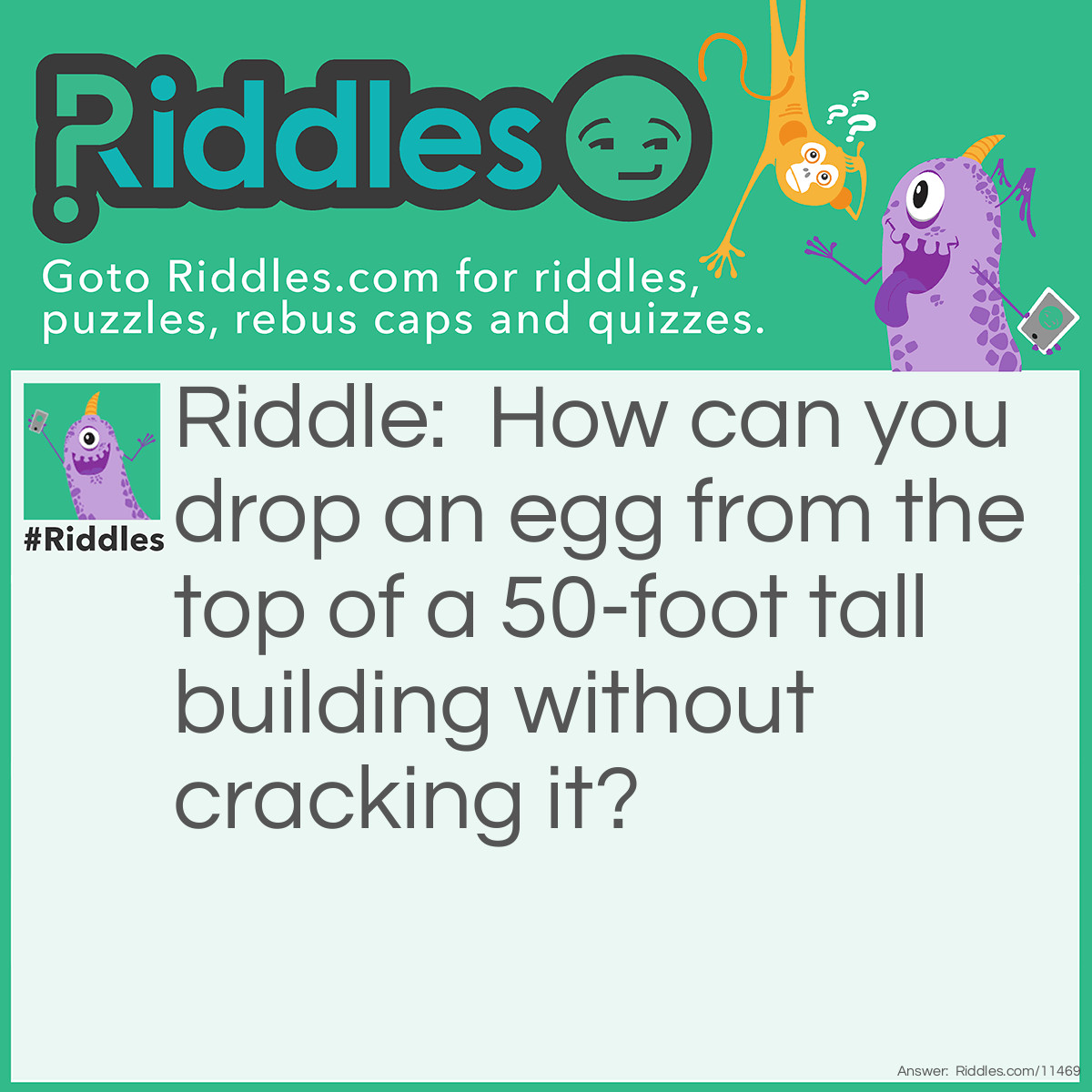 Riddle: How can you drop an egg from the top of a 50-foot tall building without cracking it? Answer: Drop the egg from a height greater than 50 feet; this way, the egg won't crack for the first 50 feet.