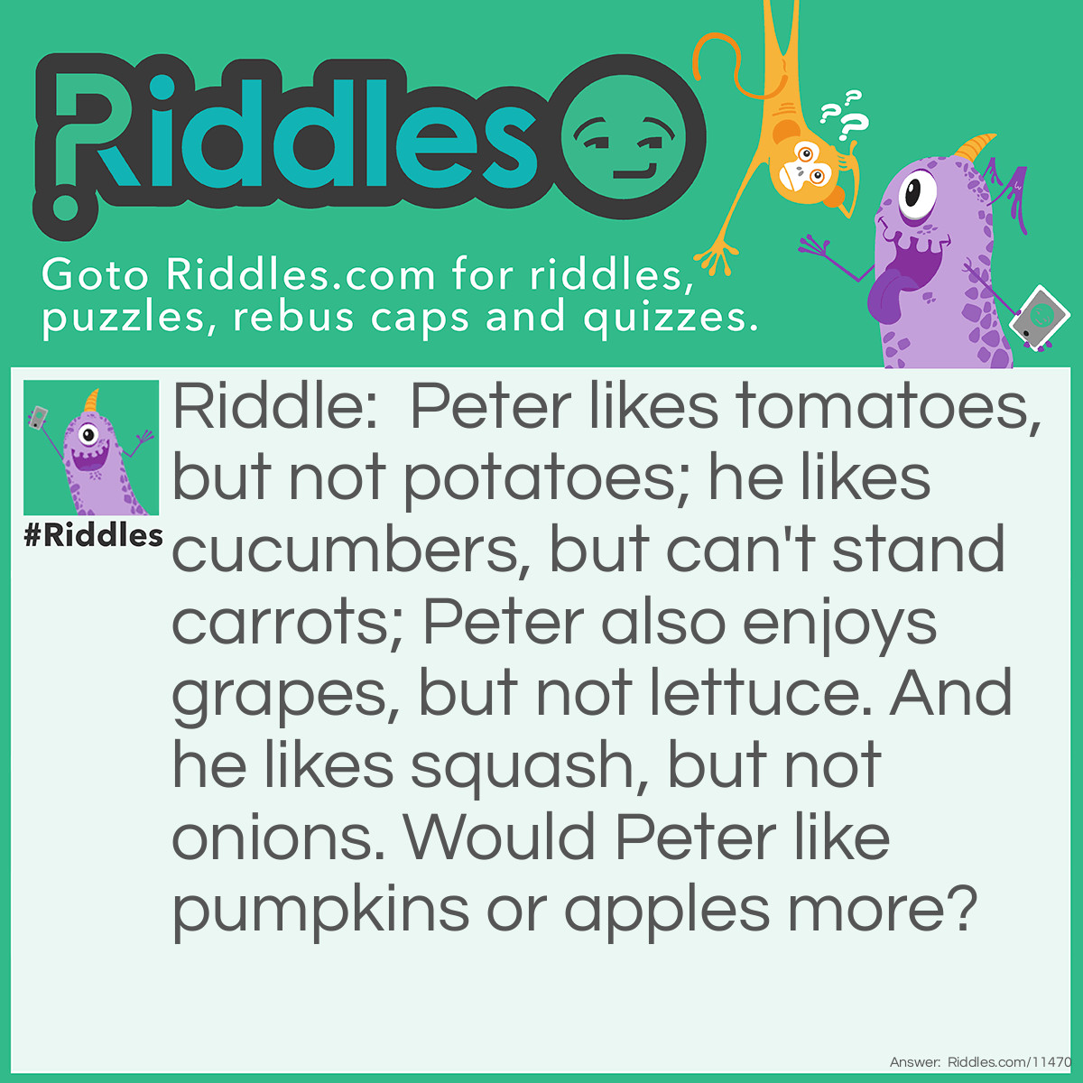 Riddle: Peter likes tomatoes, but not potatoes; he likes cucumbers, but can't stand carrots; Peter also enjoys grapes, but not lettuce. And he likes squash, but not onions. Would Peter like pumpkins or apples more? Answer: Peter would like pumpkins more, because he only likes fruits and vegetables that grow on vines. Pumpkins grow on vines, while apples do not.