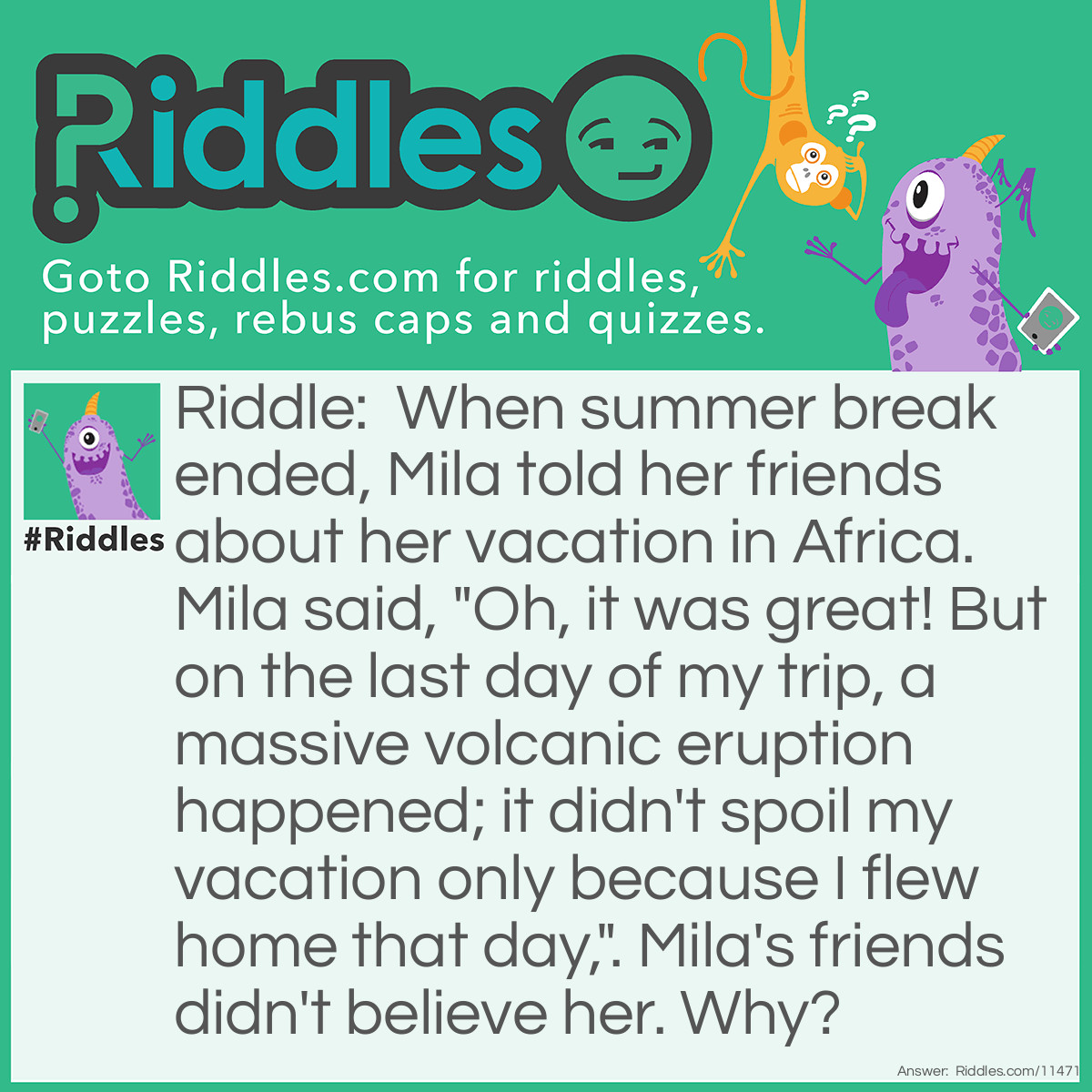 Riddle: When summer break ended, Mila told her friends about her vacation in Africa. Mila said, "Oh, it was great! But on the last day of my trip, a massive volcanic eruption happened; it didn't spoil my vacation only because I flew home that day,". Mila's friends didn't believe her. Why? Answer: All flights must get canceled when a volcanic eruption occurs, so Mila couldn't have flown home on the last day of her vacation; she's lying.