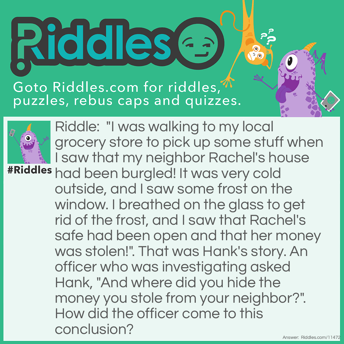 Riddle: "I was walking to my local grocery store to pick up some stuff when I saw that my neighbor Rachel's house had been burgled! It was very cold outside, and I saw some frost on the window. I breathed on the glass to get rid of the frost, and I saw that Rachel's safe had been open and that her money was stolen!". That was Hank's story. An officer who was investigating asked Hank, "And where did you hide the money you stole from your neighbor?". How did the officer come to this conclusion? Answer: Windows become frozen over from the inside, not the outside, so Hank couldn't have wiped off the frost from the window to find the money stolen.