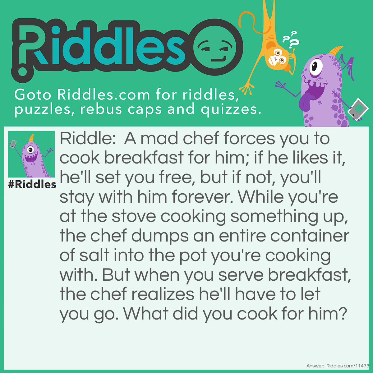 Riddle: A mad chef forces you to cook breakfast for him; if he likes it, he'll set you free, but if not, you'll stay with him forever. While you're at the stove cooking something up, the chef dumps an entire container of salt into the pot you're cooking with. But when you serve breakfast, the chef realizes he'll have to let you go. What did you cook for him? Answer: You cooked some boiled eggs. No matter how much salt is added to the pot, the boiled eggs won't be salty.