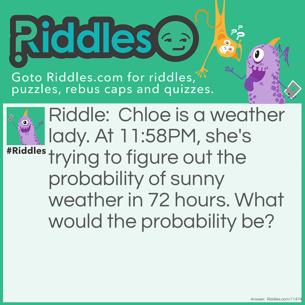 Riddle: Chloe is a weather lady. At 11:58PM, she's trying to figure out the probability of sunny weather in 72 hours. What would the probability be? Answer: Zero probability. In 72 hours, it will be close to midnight, and it can't possibly be sunny at midnight.