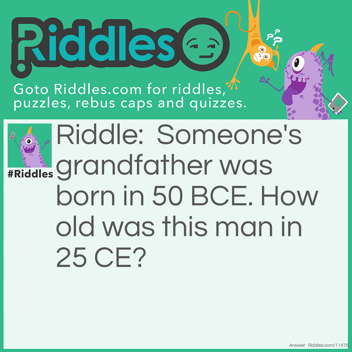 Riddle: Someone's grandfather was born in 50 BCE. How old was this man in 25 CE? Answer: This man was 74 years old. There was no year 0; after 1 BCE, there was 1 CE.