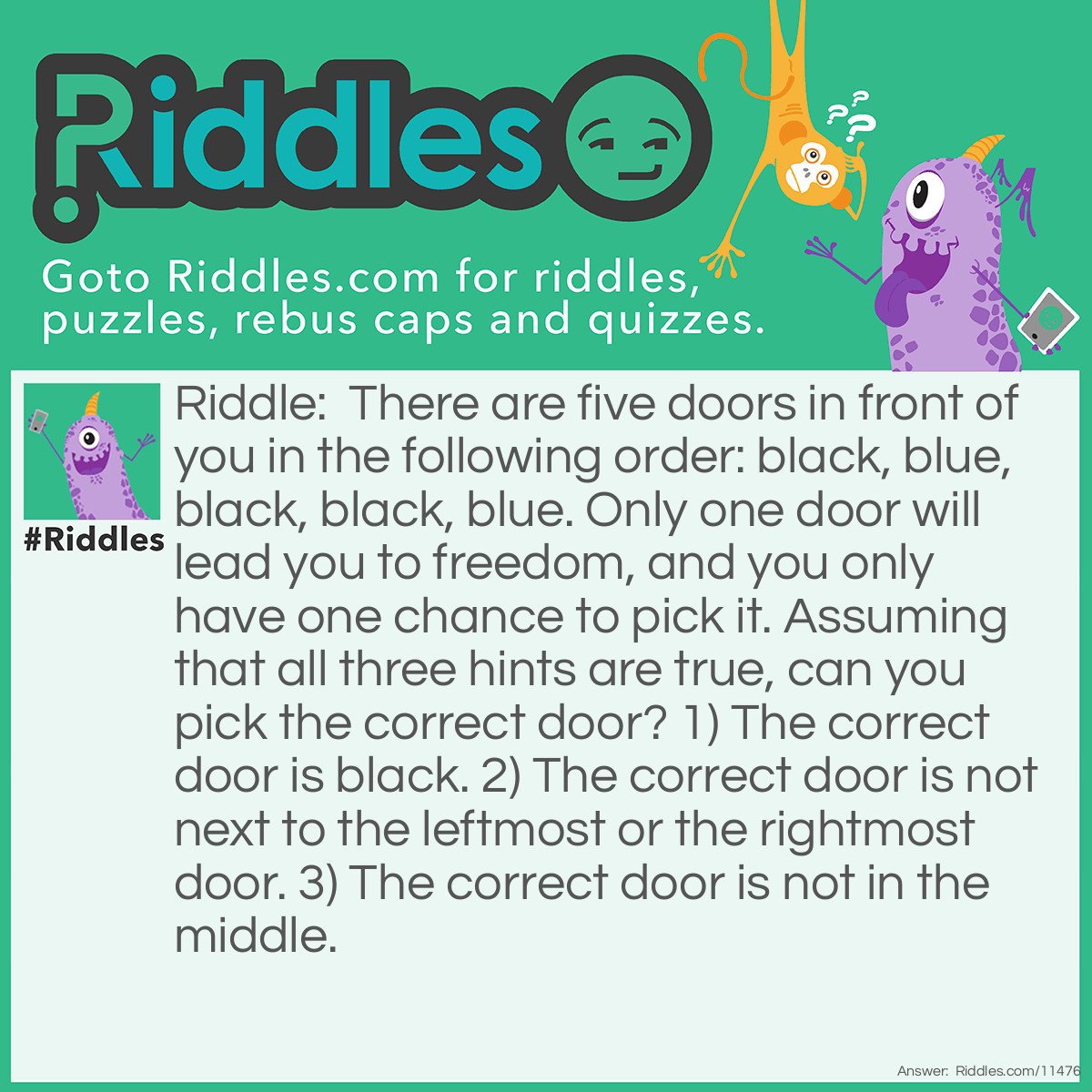 Riddle: There are five doors in front of you in the following order: black, blue, black, black, blue. Only one door will lead you to freedom, and you only have one chance to pick it. Assuming that all three hints are true, can you pick the correct door? 1) The correct door is black. 2) The correct door is not next to the leftmost or the rightmost door. 3) The correct door is not in the middle. Answer: The leftmost door is the correct door. There are only three black doors, so it's one of them (we can eliminate doors two and five because they are blue and not black). The fourth door should be eliminated next because it's next to the rightmost door, which contradicts the second hint (we can't eliminate the first door because it's not correct to say that the leftmost door is next to itself). And the middle door is a trap, too. Therefore, the first door is the best choice.