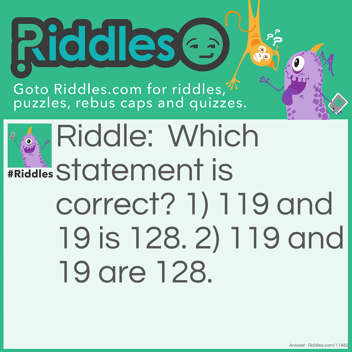 Riddle: Which statement is correct? 1) 119 and 19 is 128. 2) 119 and 19 are 128. Answer: Neither statement is true; 119 and 19 are 138, not 128.