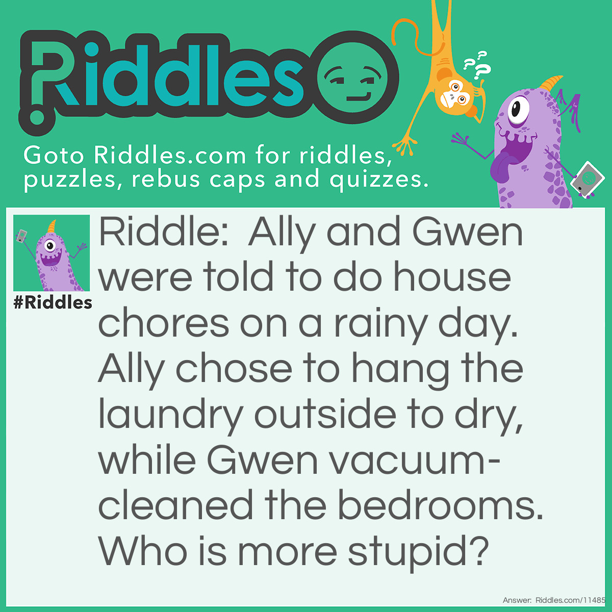 Riddle: Ally and Gwen were told to do house chores on a rainy day. Ally chose to hang the laundry outside to dry, while Gwen vacuum-cleaned the bedrooms. Who is more stupid? Answer: Ally is more stupid because it was raining all day, and there wouldn't be any need to hang laundry outside.