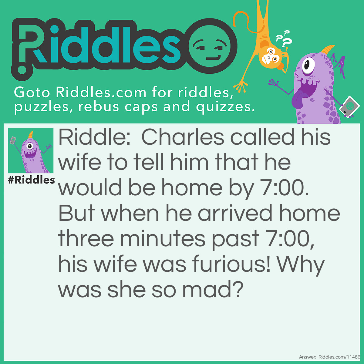 Riddle: Charles called his wife to tell him that he would be home by 7:00. But when he arrived home three minutes past 7:00, his wife was furious! Why was she so mad? Answer: Charles' wife expected him to arrive by 7:00PM, but he arrived at 7:03AM the next morning. Oh, the classic "I forgot about ante meridiem and post meridiem".