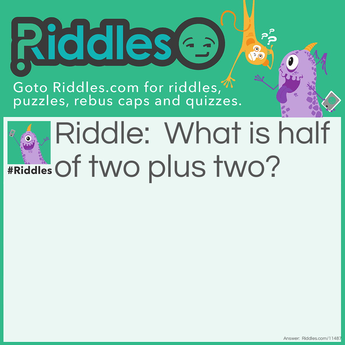 Riddle: What is half of two plus two? Answer: The ambiguity of this riddle means that the answer could be either two or three. But the real answer is three because you have to follow the order of operations (half of two is one, and one plus two is three).