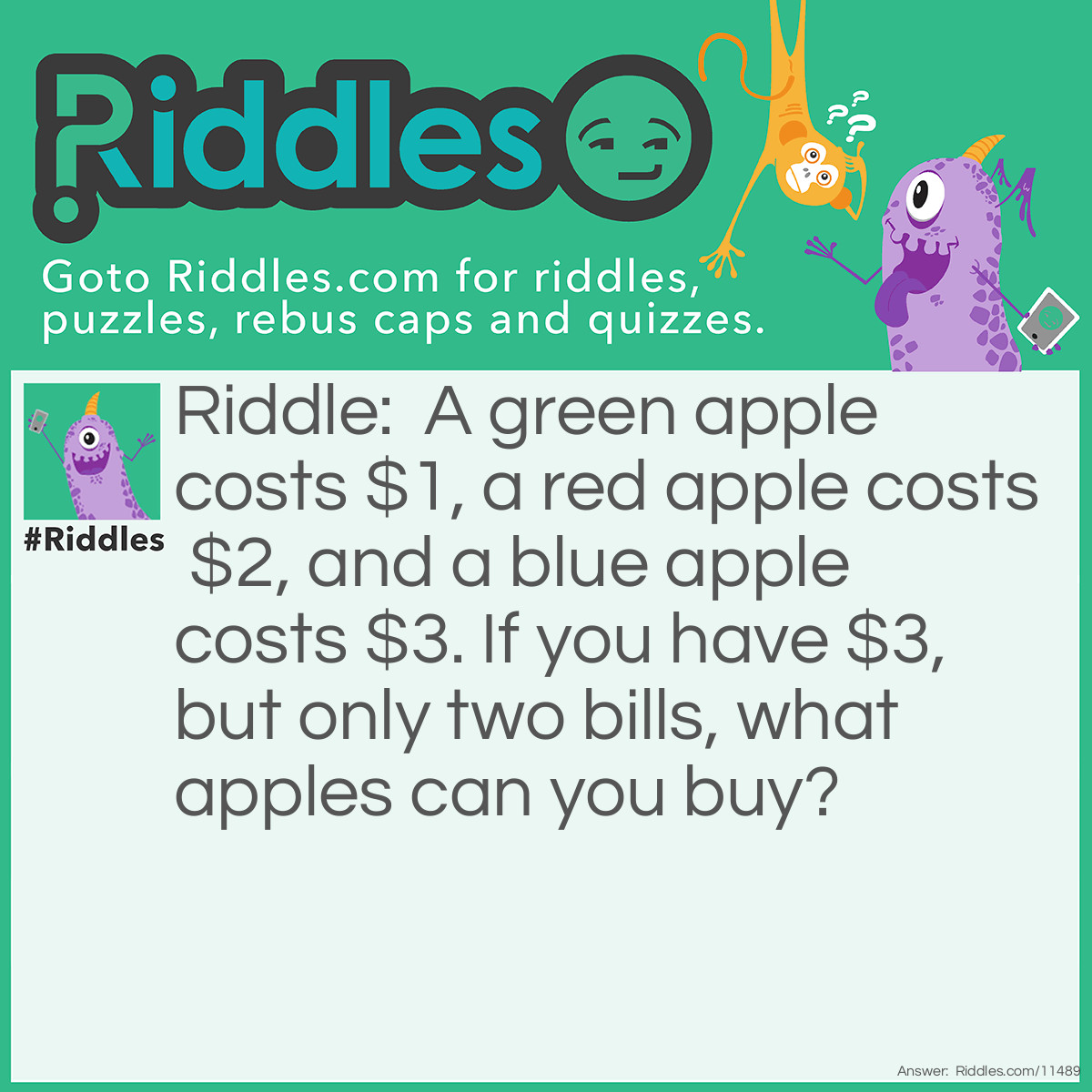 Riddle: A green apple costs $1, a red apple costs $2, and a blue apple costs $3. If you have $3, but only two bills, what apples can you buy? Answer: There are two solutions; you can either buy one green apple and one red apple using a $1 and a $2 (yes, $2 bills are a thing), or you can buy three green apples using the same two bills. You could have bought one blue apple using those bills, but blue apples don't exist!