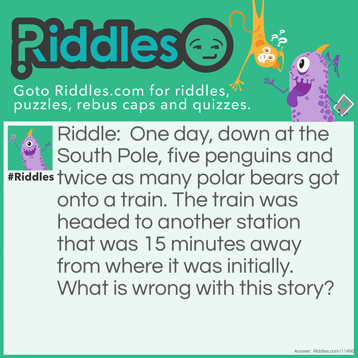 Riddle: One day, down at the South Pole, five penguins and twice as many polar bears got onto a train. The train was headed to another station that was 15 minutes away from where it was initially. What is wrong with this story? Answer: Polar bears live at the North Pole, while penguins live at the South Pole. They can't coexist at the same Pole.