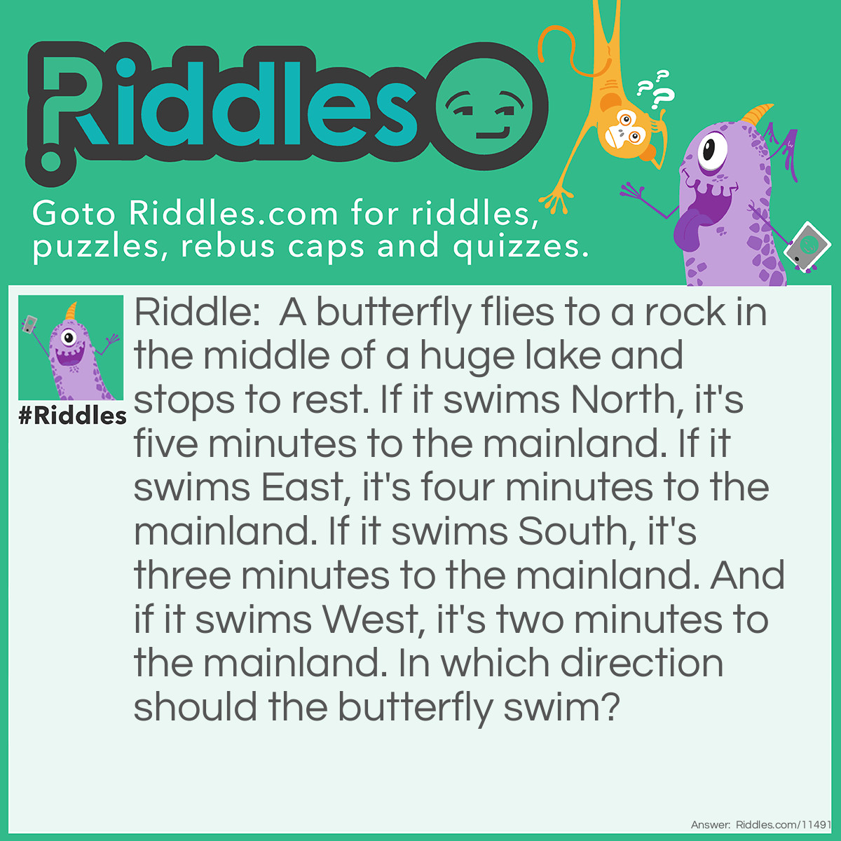 Riddle: A butterfly flies to a rock in the middle of a huge lake and stops to rest. If it swims North, it's five minutes to the mainland. If it swims East, it's four minutes to the mainland. If it swims South, it's three minutes to the mainland. And if it swims West, it's two minutes to the mainland. In which direction should the butterfly swim? Answer: The butterfly shouldn't swim in any direction because butterflies don't swim; they fly!