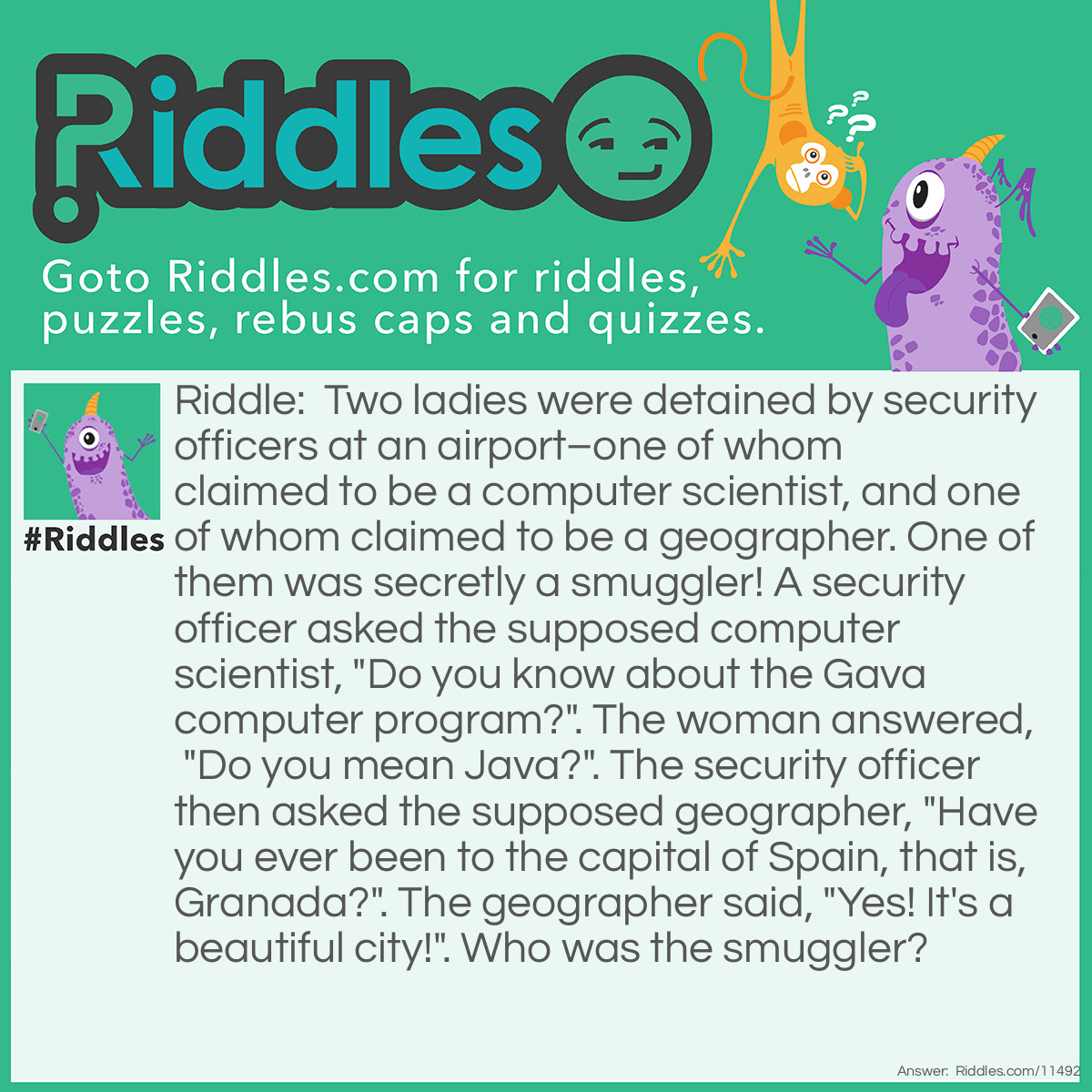 Riddle: Two ladies were detained by security officers at an airport–one of whom claimed to be a computer scientist, and one of whom claimed to be a geographer. One of them was secretly a smuggler! A security officer asked the supposed computer scientist, "Do you know about the Gava computer program?". The woman answered, "Do you mean Java?". The security officer then asked the supposed geographer, "Have you ever been to the capital of Spain, that is, Granada?". The geographer said, "Yes! It's a beautiful city!". Who was the smuggler? Answer: The capital of Spain is Madrid, not Granada. If the second woman was really a geographer, she would know this; she must be the smuggler!