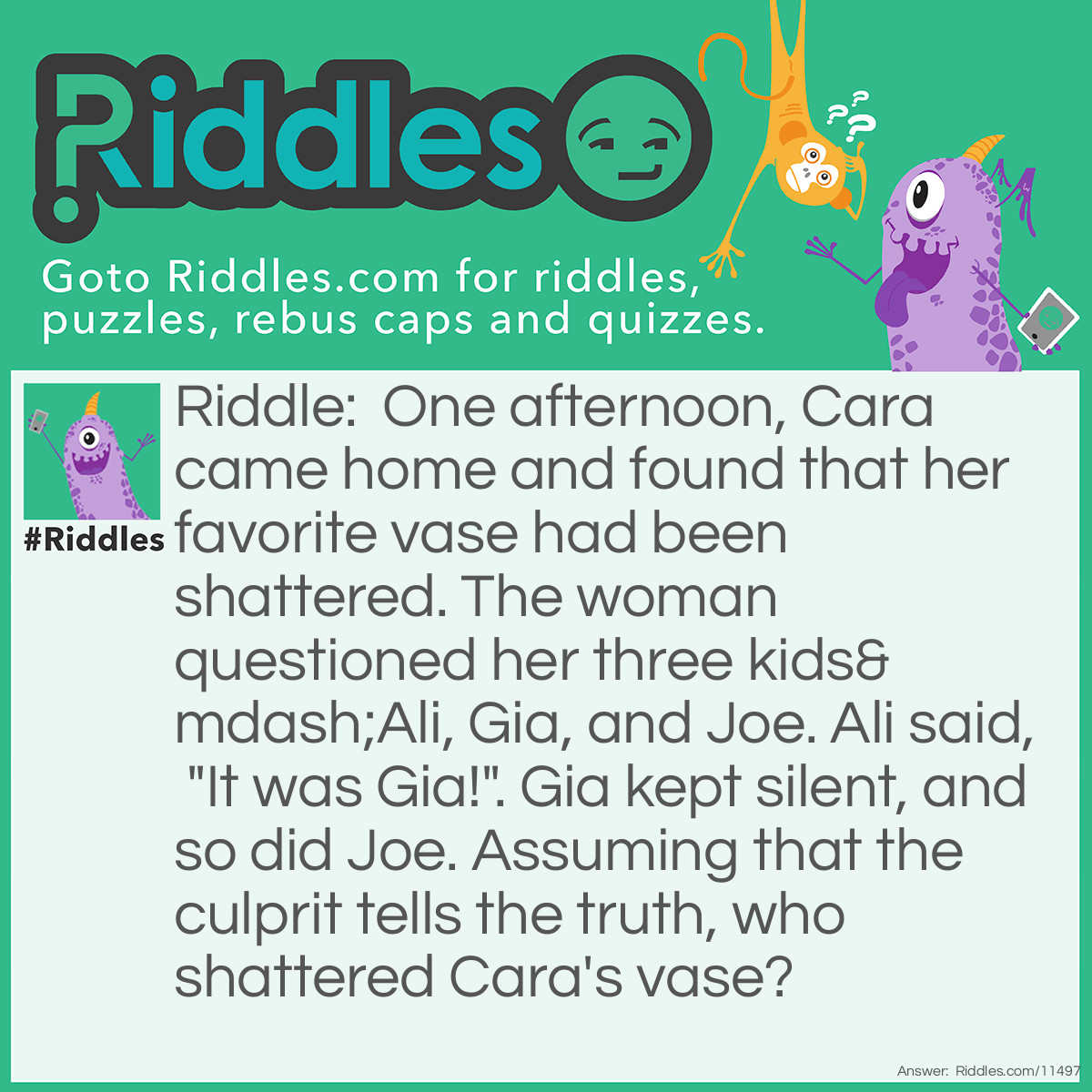 Riddle: One afternoon, Cara came home and found that her favorite vase had been shattered. The woman questioned her three kids—Ali, Gia, and Joe. Ali said, "It was Gia!". Gia kept silent, and so did Joe. Assuming that the culprit tells the truth, who shattered Cara's vase? Answer: It was Joe. If Ali is telling the truth, then he's the culprit. But that would make Gia the culprit, too, which would then create a paradox. Therefore, Ali is lying, and Joe is the culprit by default.