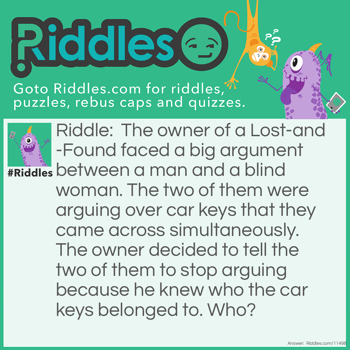 Riddle: The owner of a Lost-and-Found faced a big argument between a man and a blind woman. The two of them were arguing over car keys that they came across simultaneously. The owner decided to tell the two of them to stop arguing because he knew who the car keys belonged to. Who? Answer: The car keys belong to the man. Remember that the woman is blind? Well, you can't drive safely if you're blind!