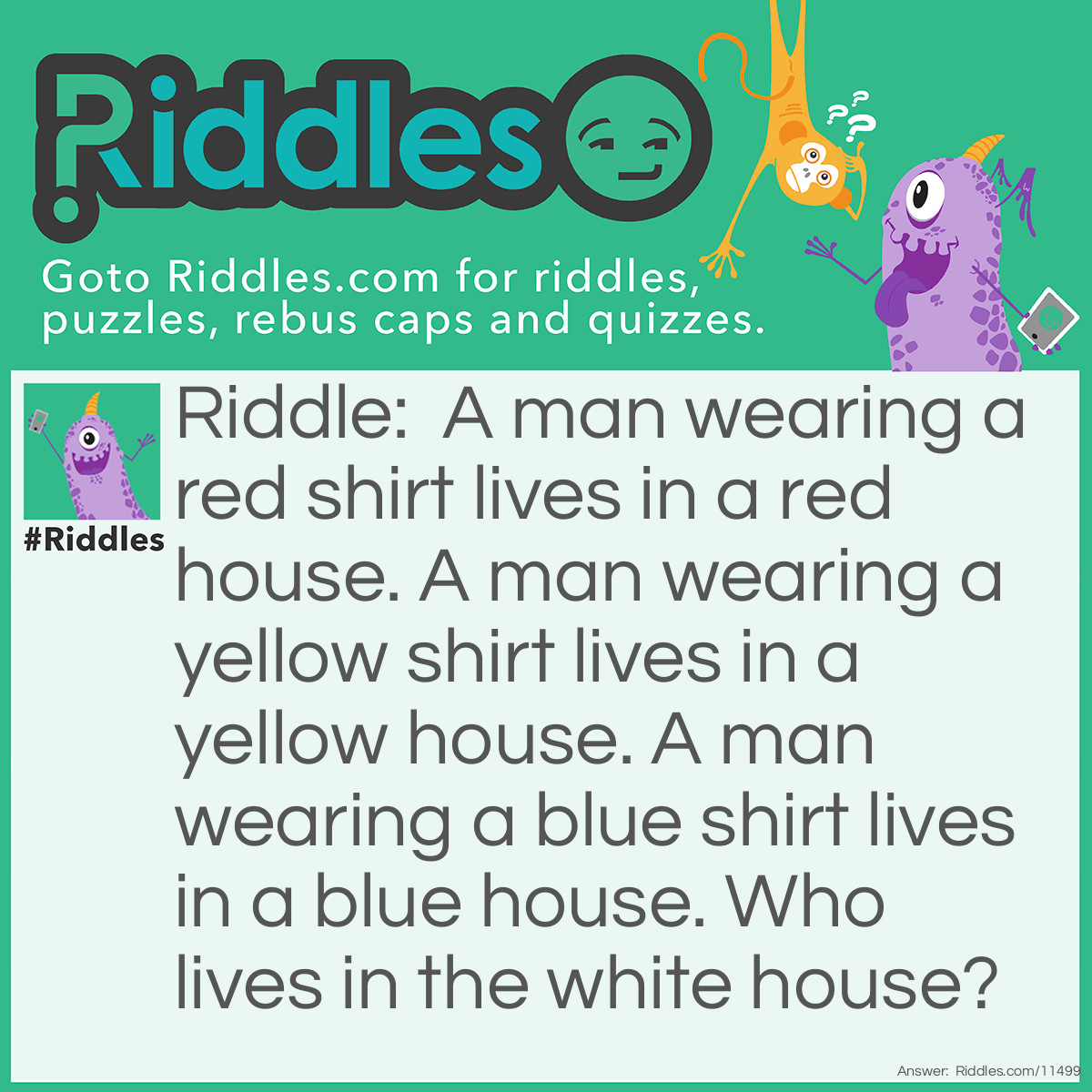 Riddle: A man wearing a red shirt lives in a red house. A man wearing a yellow shirt lives in a yellow house. A man wearing a blue shirt lives in a blue house. Who lives in the white house? Answer: The President lives in the white house.