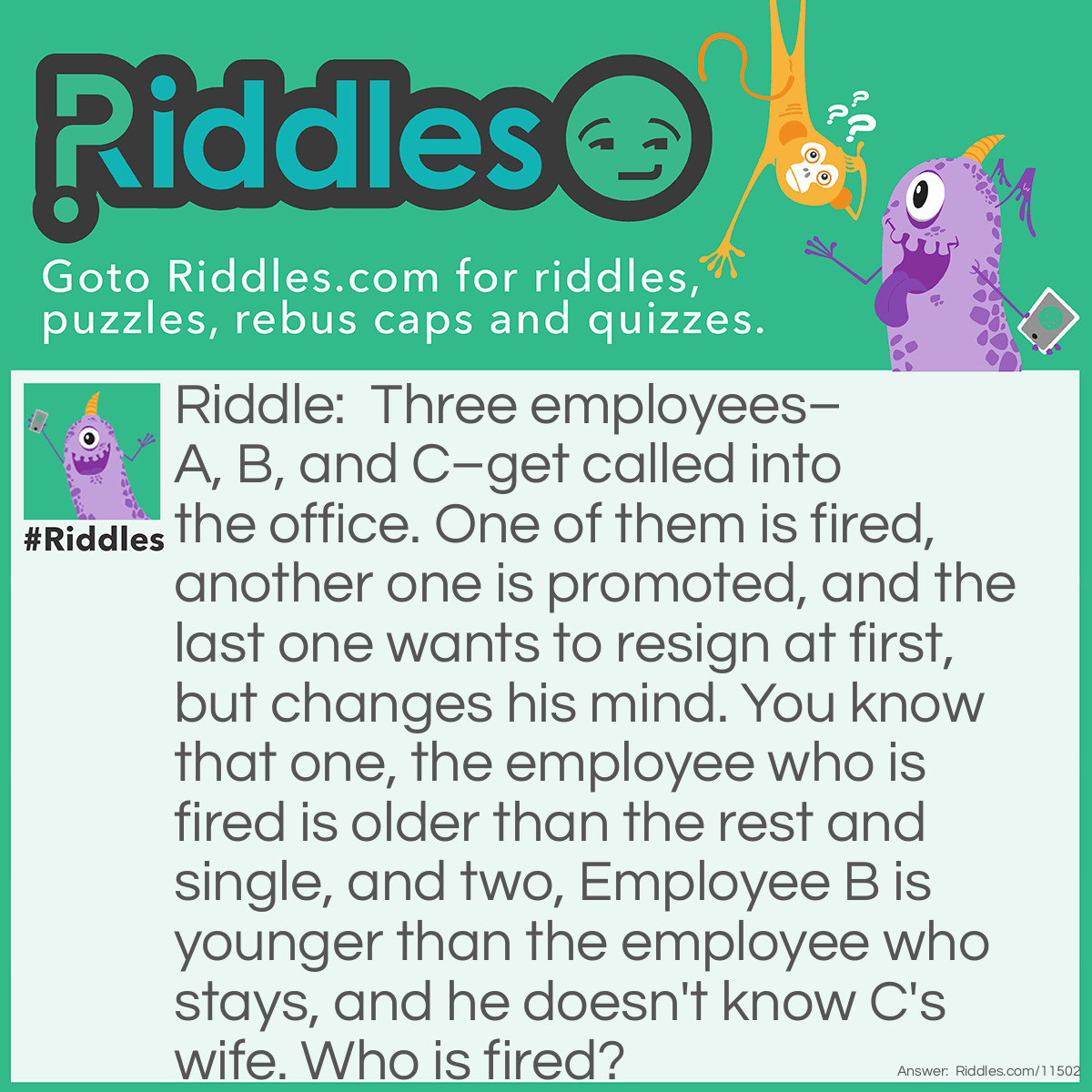 Riddle: Three employees–A, B, and C–get called into the office. One of them is fired, another one is promoted, and the last one wants to resign at first, but changes his mind. You know that one, the employee who is fired is older than the rest and single, and two, Employee B is younger than the employee who stays, and he doesn't know C's wife. Who is fired? Answer: C can't be fired because he's married (i.e. he has a wife). B can't be fired either because he's younger than the employee who stays (B can't be younger than A because nobody was fired and decided to stay at the same time, and he can't be younger than himself either, so B is the youngest). It means that A has been fired.