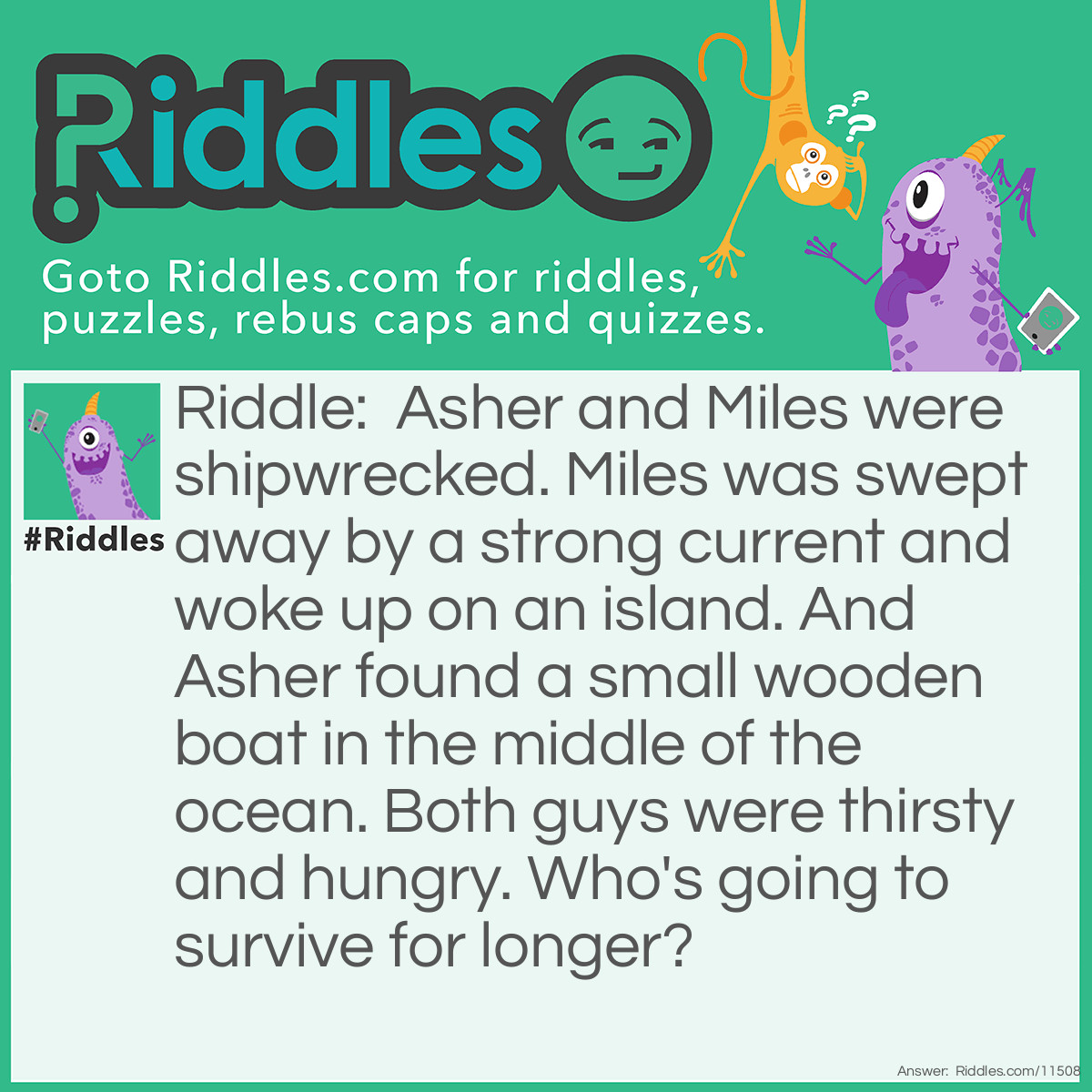 Riddle: Asher and Miles were shipwrecked. Miles was swept away by a strong current and woke up on an island. And Asher found a small wooden boat in the middle of the ocean. Both guys were thirsty and hungry. Who's going to survive for longer? Answer: Miles will survive for longer because the water on the island might as well be drinkable. But Asher can't drink the ocean water because the amount of salt in it is too dangerous for people to consume safely.