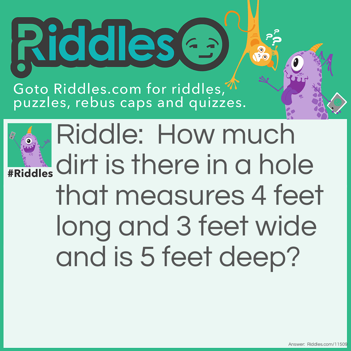 Riddle: How much dirt is there in a hole that measures 4 feet long and 3 feet wide and is 5 feet deep? Answer: There is no dirt in the hole.