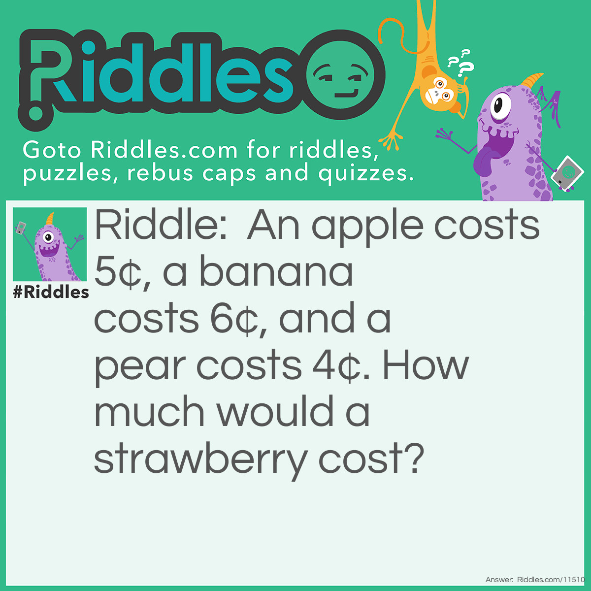 Riddle: An apple costs 5¢, a banana costs 6¢, and a pear costs 4¢. How much would a strawberry cost? Answer: A strawberry would cost 10¢ because for each letter needed to spell out the name of the fruit, you would pay 1¢.