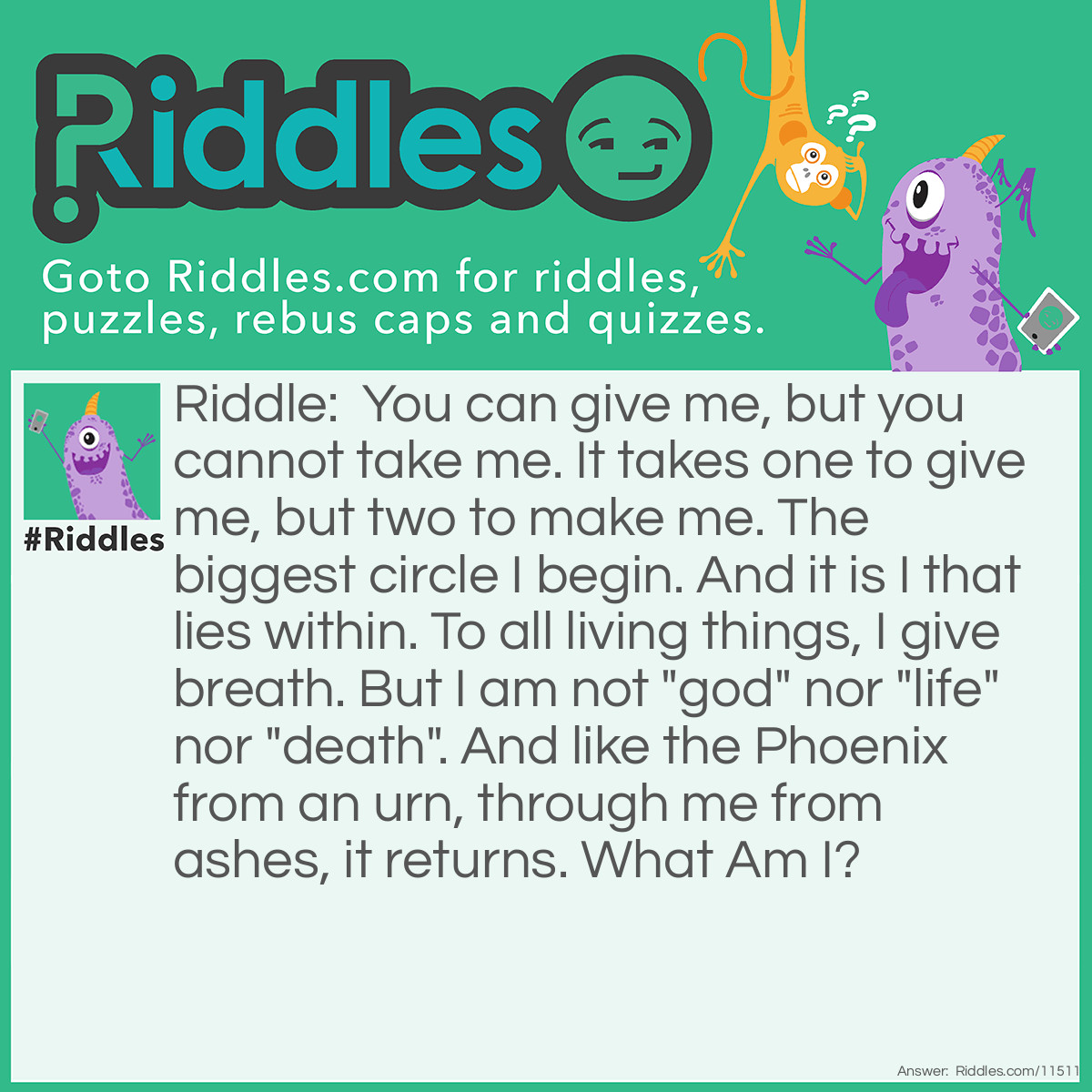 Riddle: You can give me, but you cannot take me. It takes one to give me, but two to make me. The biggest circle I begin. And it is I that lies within. To all living things, I give breath. But I am not "god" nor "life" nor "death". And like the Phoenix from an urn, through me from ashes, it returns. What Am I? Answer: Birth.