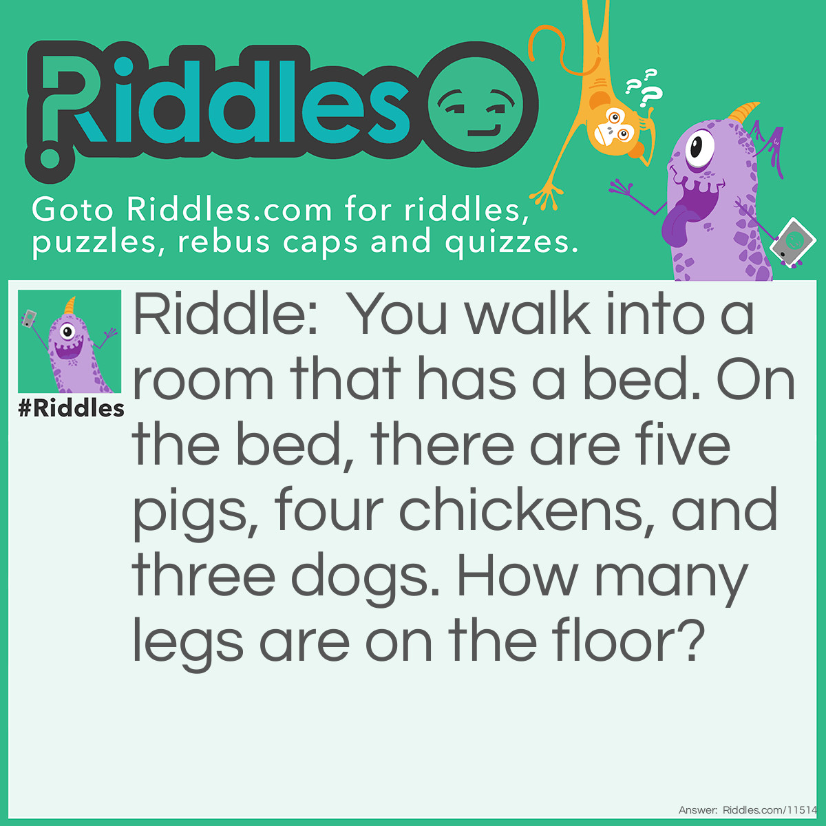 Riddle: You walk into a room that has a bed. On the bed, there are five pigs, four chickens, and three dogs. How many legs are on the floor? Answer: There are six legs on the floor—your own two legs and the bed's four legs.