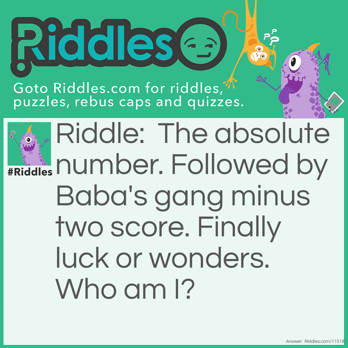 Riddle: The absolute number. Followed by Baba's gang minus two score. Finally luck or wonders. Who am I? Answer: James Bond! The absolute number = 0 (absolute zero) Followed by Baba's gang minus two score = 0 (two score is 40, Ali Baba and the 40 thieves) Finally luck or wonders = 7 (Lucky 7 or Seven Wonders of the World) 007: Bond's code name