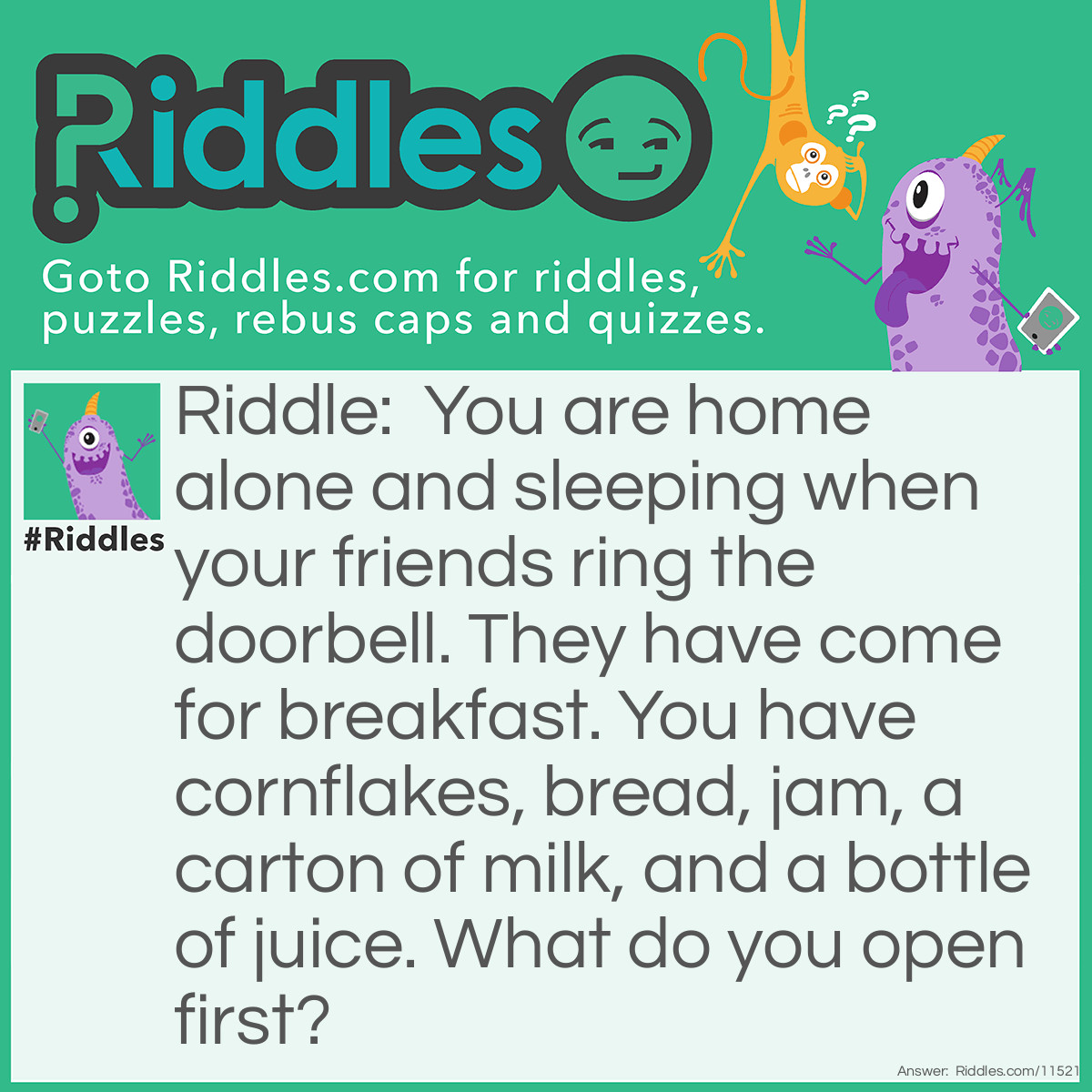 Riddle: You are home alone and sleeping when your friends ring the doorbell. They have come for breakfast. You have cornflakes, bread, jam, a carton of milk, and a bottle of juice. What do you open first? Answer: Your eyes.