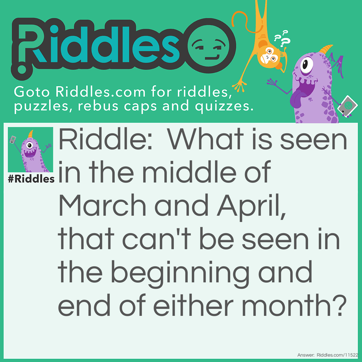 Riddle: What is seen in the middle of March and April, that can't be seen in the beginning and end of either month? Answer: The letter R.