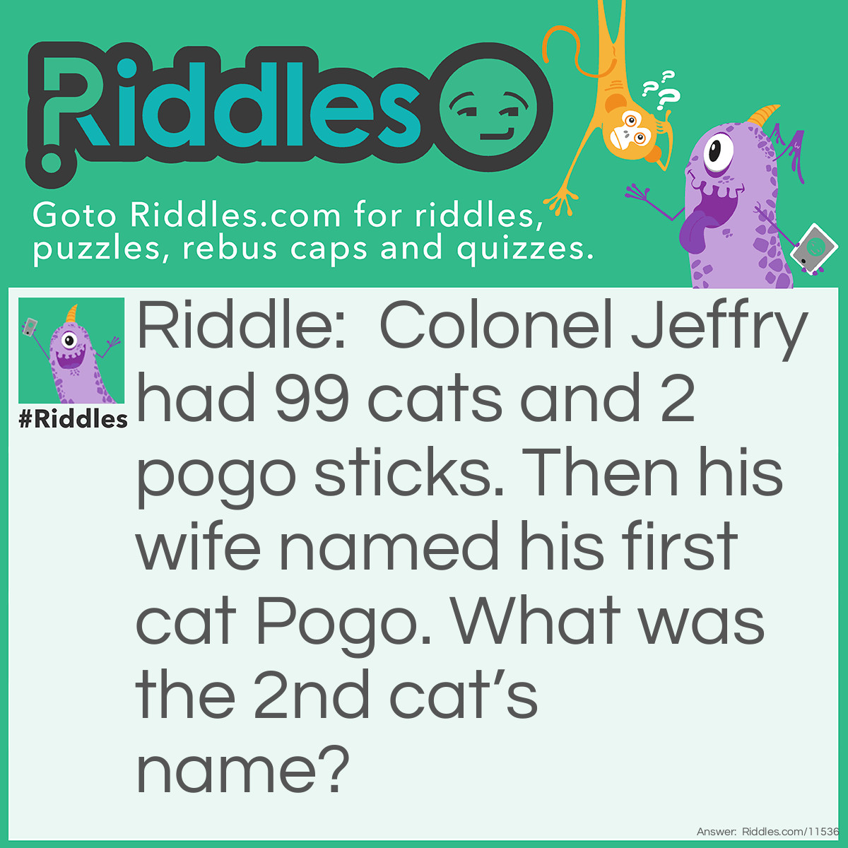 Riddle: Colonel Jeffry had 99 cats and 2 pogo sticks. Then his wife named his first cat Pogo. What was the 2nd cat’s name? Answer: The second cat’s name was stick, because his first cat’s name was Pogo and he had a POGO STICK!