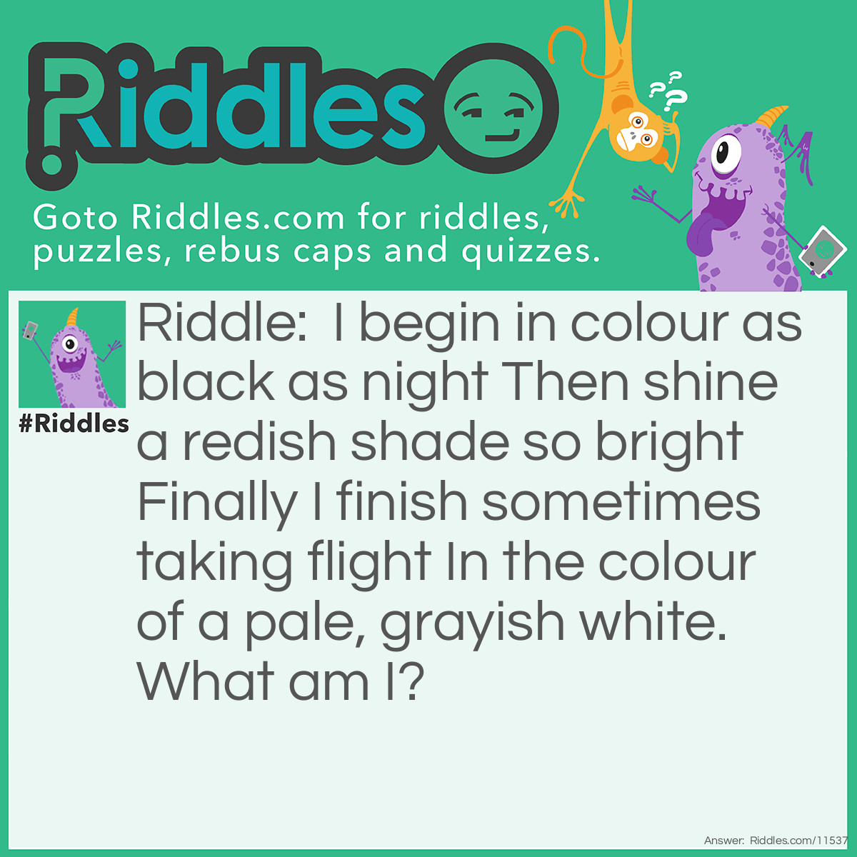 Riddle: I begin in colour as black as night Then shine a redish shade so bright Finally I finish sometimes taking flight In the colour of a pale, grayish white. What am I? Answer: Coal.