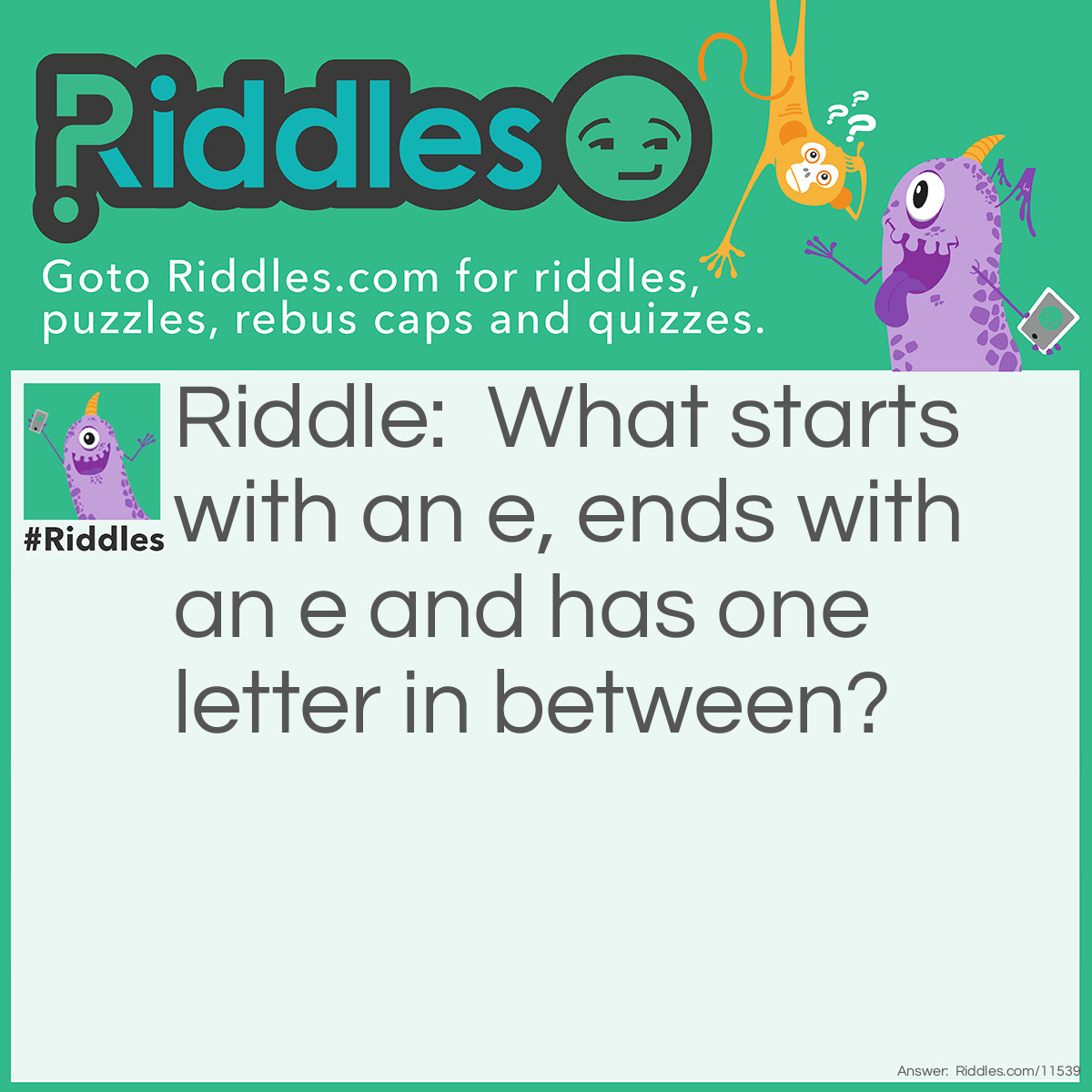 Riddle: What starts with an e, ends with an e and has one letter in between? Answer: Eye. Envelope does not count for this riddle. Three letter words like eye, do count)!