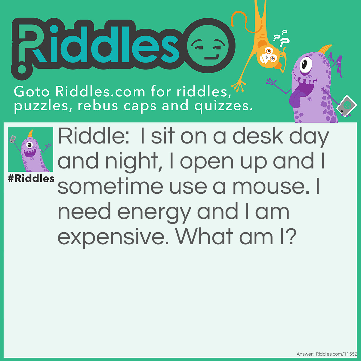 Riddle: I sit on a desk day and night, I open up and I sometime use a mouse. I need energy and I am expensive. What am I? Answer: I am a computer. You open your computer to use it, computers are on desks, you sometimes have a mouse, computers are expensive, and computers need to charge.