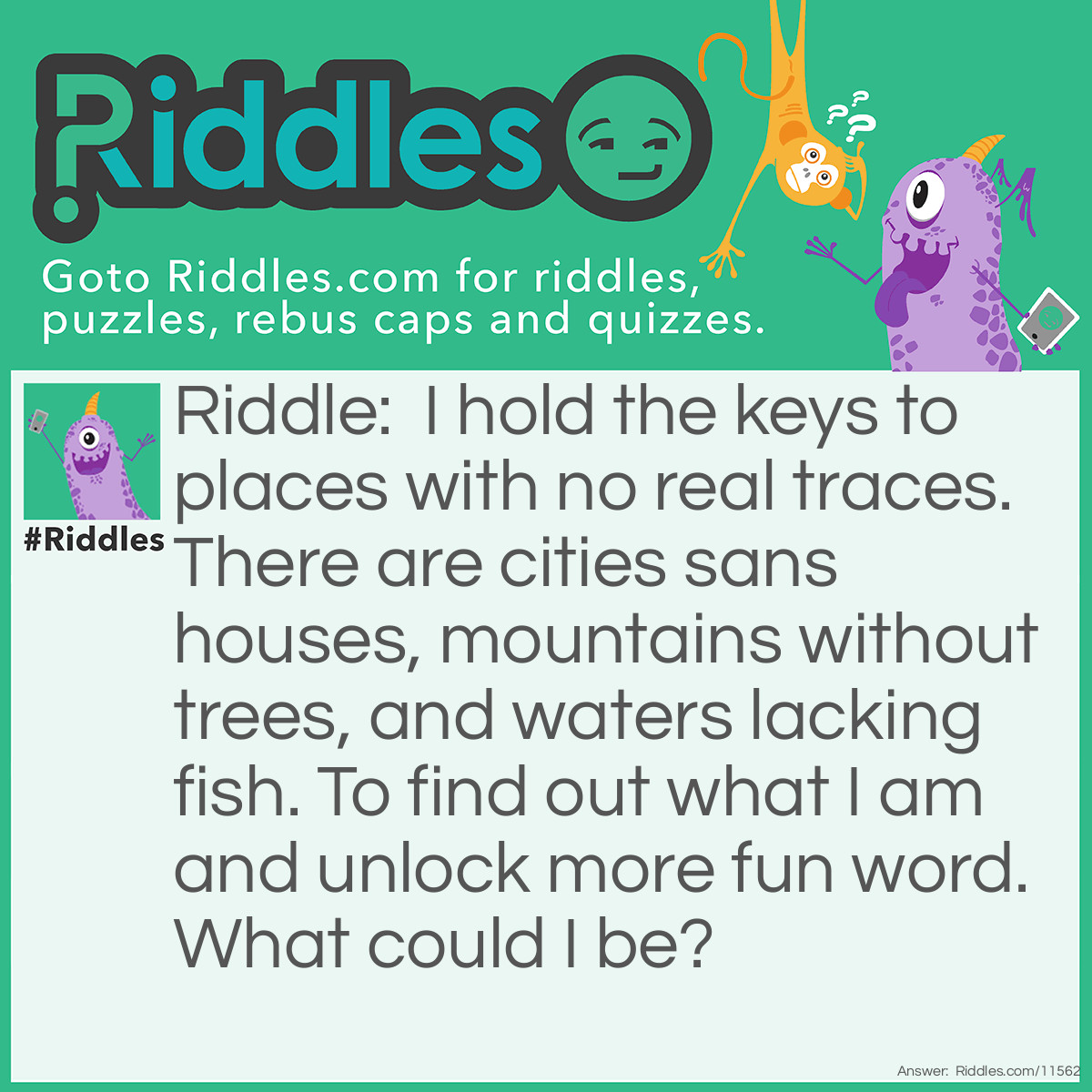 Riddle: I hold the keys to places with no real traces. There are cities sans houses, mountains without trees, and waters lacking fish. To find out what I am and unlock more fun word. What could I be? Answer: A map.