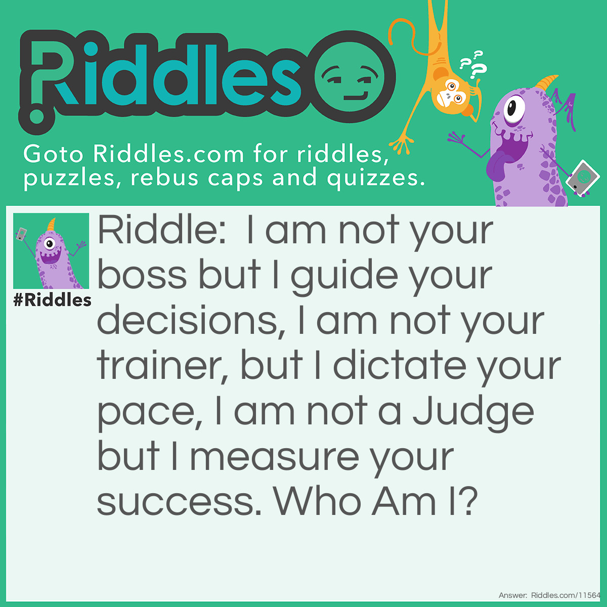 Riddle: I am not your boss but I guide your decisions, I am not your trainer, but I dictate your pace, I am not a Judge but I measure your success. Who Am I? Answer: Unanswered