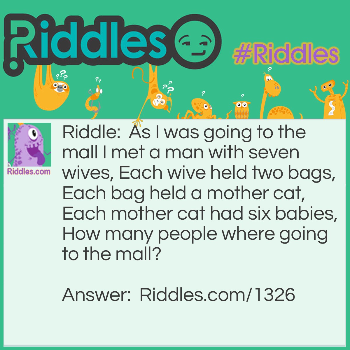 Riddle: As I was going to the mall I met a man with seven wives, Each wive held two bags, Each bag held a mother cat, Each mother cat had six babies,
How many people where going to the mall? Answer: One! As I was going to the mall I met a man...