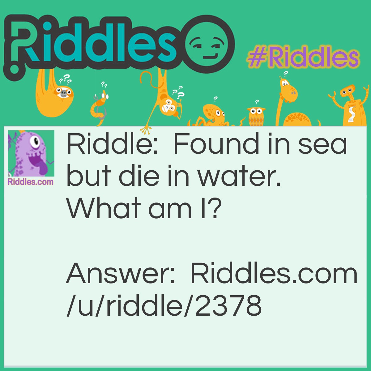 Riddle: Found in sea but die in water. What am I? Answer: Salt.