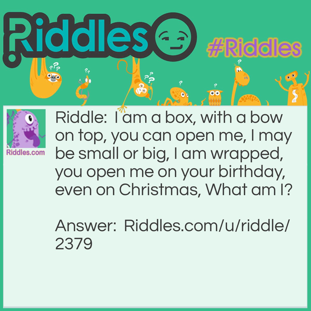 Riddle: I am a box, with a bow on top, you can open me, I may be small or big, I am wrapped, you open me on your birthday, even on Christmas, What am I? Answer: A present.