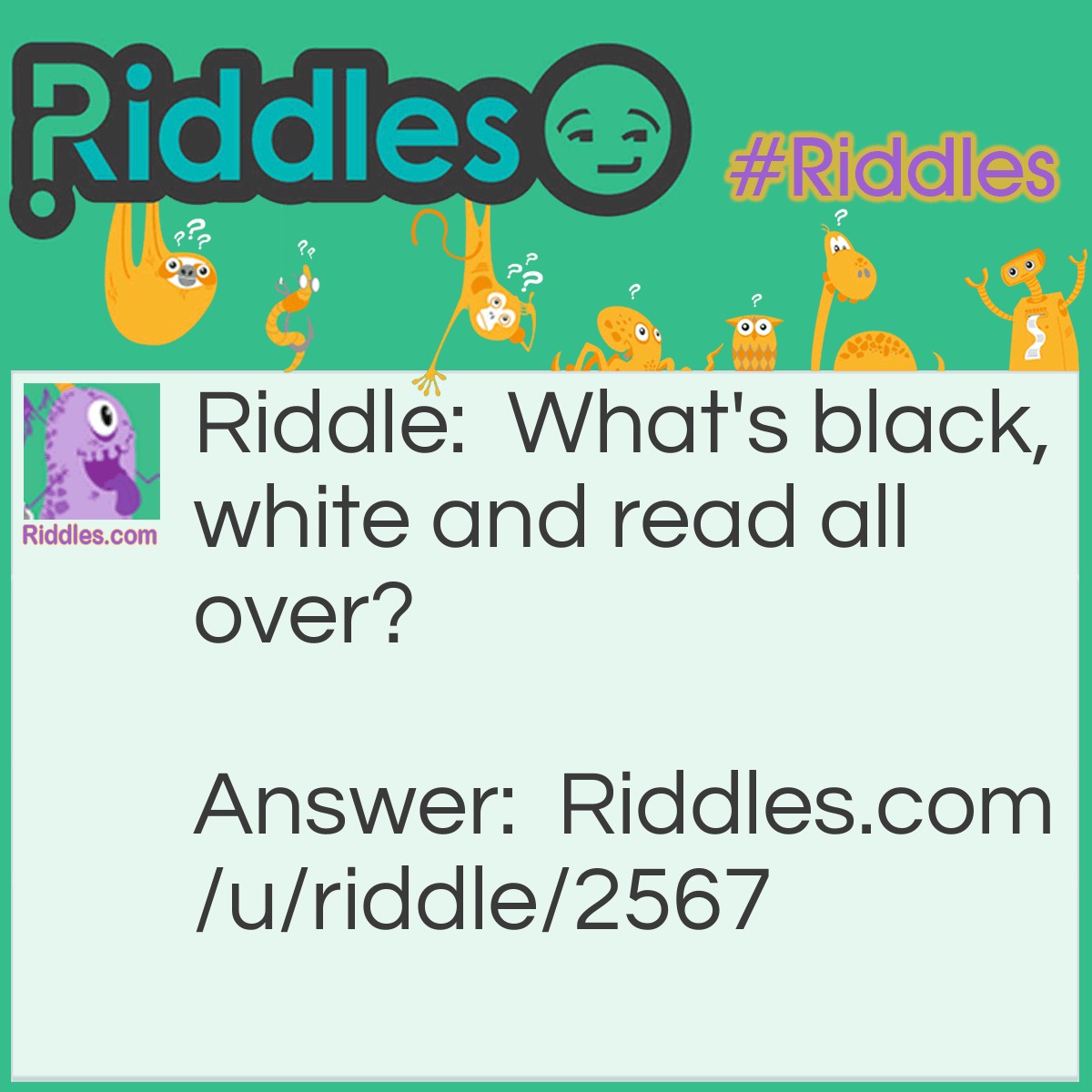 Riddle: What's black, white and read all over? Answer: A newspaper.