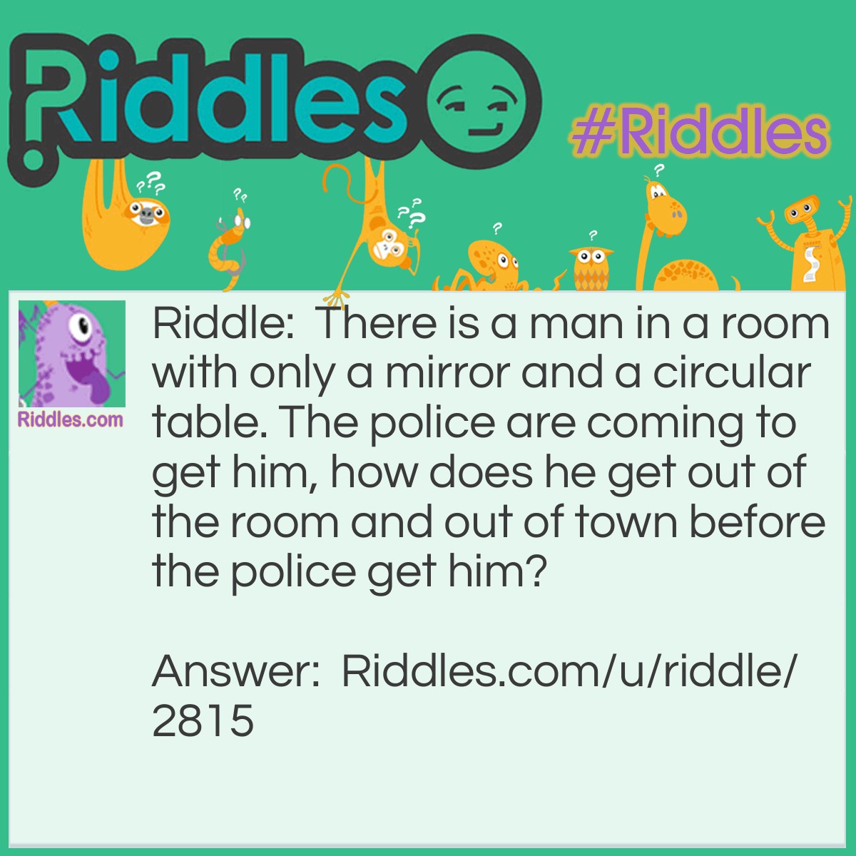 Riddle: There is a man in a room with only a mirror and a circular table. The police are coming to get him, how does he get out of the room and out of town before the police get him? Answer: He looks in the mirror and he sees what he saw, he takes the saw and cuts the table in half; two halves make a whole, he climbs out the hole then he screens until his voice gets hoarse, he climbs on the horse and rides out of town!