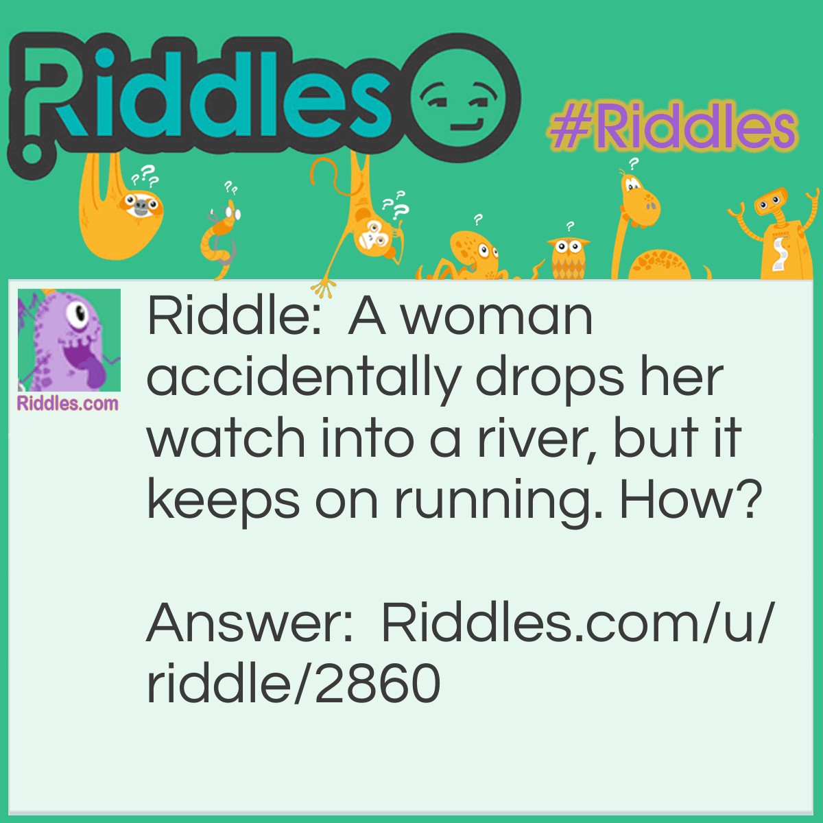 Riddle: A woman accidentally drops her watch into a river, but it keeps on running. How? Answer: Rivers never stop running. I was talking about the watch then the river.