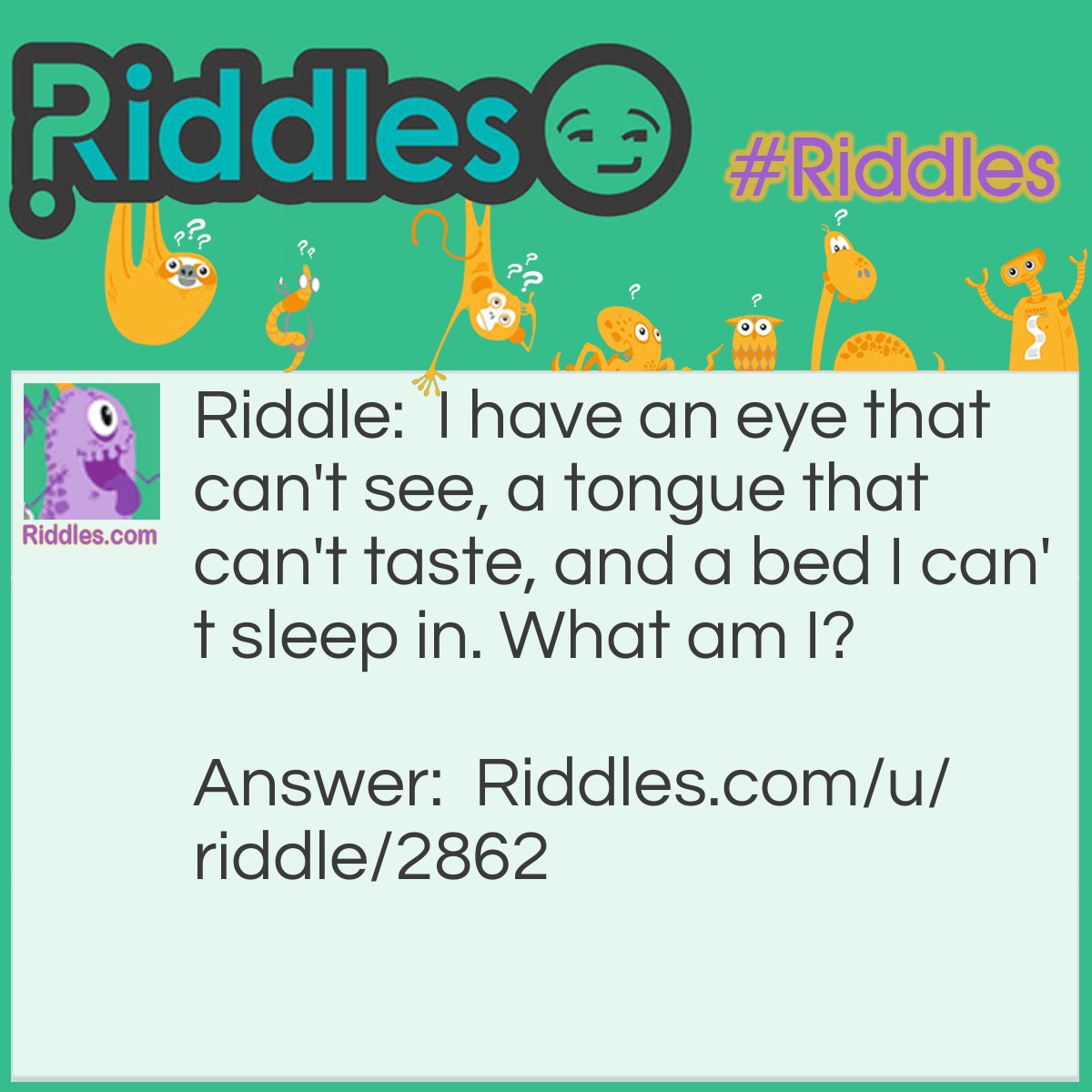 Riddle: I have an eye that can't see, a tongue that can't taste, and a bed I can't sleep in. What am I? Answer: A river.