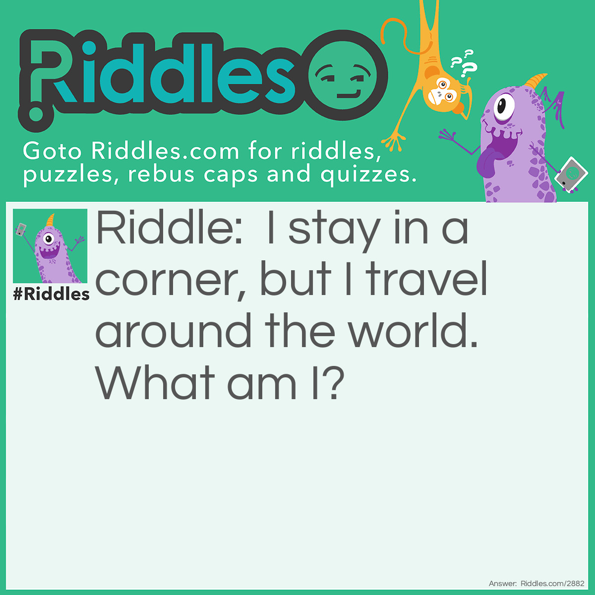 Riddle: I stay in a corner, but I travel around the world. What am I? Answer: A stamp.