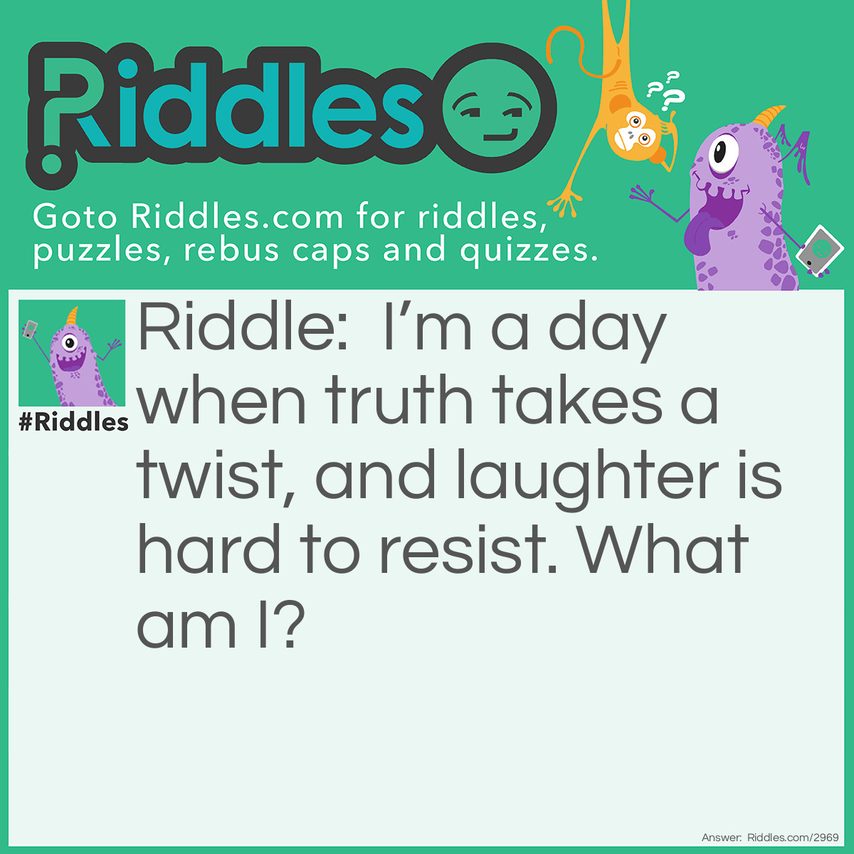 Riddle: I’m a day when truth takes a twist, and laughter is hard to resist. What am I? Answer: April Fools' Day
This directly references April Fools' Day, a time when people twist the truth with pranks to spark laughter.