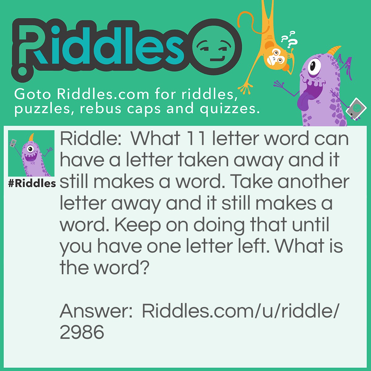 Riddle: What 11 letter word can have a letter taken away and it still makes a word. Take another letter away and it still makes a word. Keep on doing that until you have one letter left. What is the word? Answer: COMPLECTING COMPLETING COMPETING COMPTING COMPING COPING OPING PING PIG PI I